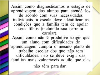 Assim como diagnosticamos o estagio de aprendizagem dos alunos para atendê-los de acordo com suas necessidades individuais, a escola deve identificar as condições que a família tem de apoiar seus filhos (incluindo sua carreira escolar).  Assim como não é produtivo exigir que um aluno com dificuldades de aprendizagem cumpra o mesmo plano de trabalho escolar dos que não tem dificuldades, não se deve exigir das famílias mais vulneráveis aquilo que elas não têm  para dar .   