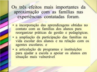 Os três efeitos mais importantes da aproximação com as famílias nas experiências contatadas foram: a incorporação das aprendizagens obtidas no contato com as famílias dos alunos para reorganizar práticas de gestão e pedagógicas;  a ampliação da participação das famílias na vida escolar dos alunos e na relação com os agentes escolares; e  a articulação de programas e instituições para ajudar a escola a apoiar os alunos em situação mais vulnerável.  