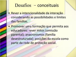Desafios -  conceituais Rever a intencionalidade da interação considerando as possibilidades e limites das famílias. Promover uma formação que permita aos educadores: rever mitos (omissão parental); anacronismos (família desestruturada); posições da escola como parte da rede de proteção social. 