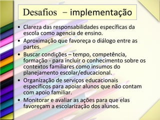 Desafios –  implementação Clareza das responsabilidades específicas da escola como agencia de ensino. Aproximação que favoreça o diálogo entre as partes. Buscar condições – tempo, competência, formação - para incluir o conhecimento sobre os contextos familiares como insumos do planejamento escolar/educacional. Organização de serviços educacionais específicos para apoiar alunos que não contam com apoio familiar. Monitorar e avaliar as ações para que elas favoreçam a escolarização dos alunos. 