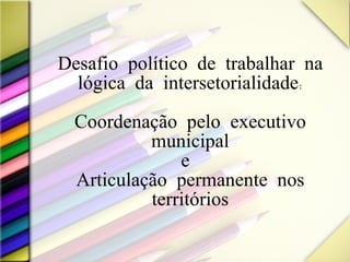 Desafio político de trabalhar na lógica da intersetorialidade: Coordenação pelo executivo municipal e  Articulação permanente nos territórios 