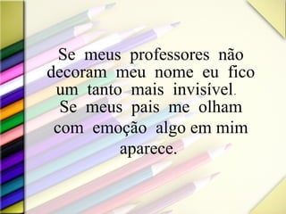 Se meus professores não decoram meu nome eu fico um tanto mais invisível.  Se meus pais me olham com emoção  algo em mim aparece.  