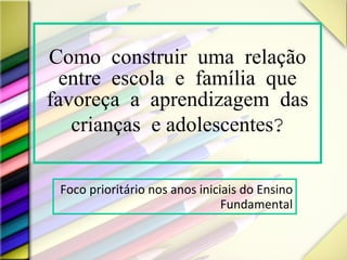 Como construir uma relação entre escola e família que favoreça a aprendizagem das crianças  e adolescentes ? Foco prioritário nos anos iniciais do Ensino Fundamental 