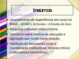 Insumos Levantamento de experiências em curso no Brasil  –  18 SME e 14 Escolas – 4 Estudos de Caso ; Pesquisas e ensaios sobre o tema; Literatura sobre história da educação e legislação que incide nesta relação; Validação do documento junto a coordenação institucional, leitores críticos e educadores (seminários).  