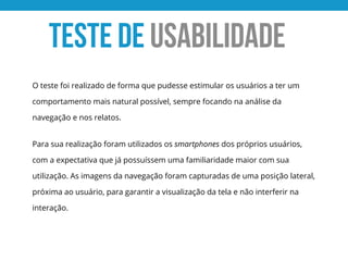 O teste foi realizado de forma que pudesse estimular os usuários a ter um
comportamento mais natural possível, sempre focando na análise da
navegação e nos relatos.
Para sua realização foram utilizados os smartphones dos próprios usuários,
com a expectativa que já possuíssem uma familiaridade maior com sua
utilização. As imagens da navegação foram capturadas de uma posição lateral,
próxima ao usuário, para garantir a visualização da tela e não interferir na
interação.
TESTE de USABILIDADE
 