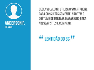 Anderson F.
25 anos
Desenvolvedor, utiliza o smartphone
para consultas somente. Não tem o
costume de utilizar o aparelho para
acessar sites e comprar.
Lentidão do 3g
“ ”
 