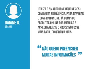 DAIANE G.
26 anos
Utiliza o smartphone (iPhone 3Gs)
com muita freqüência, para navegar
e comprar online. Já comprou
produtos online por impulso e
acredita que se o processo fosse
mais fácil, compraria mais.
Não quero preencher
muitas informações“
”
 