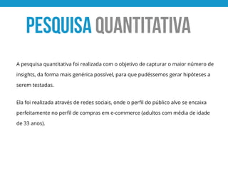 A pesquisa quantitativa foi realizada com o objetivo de capturar o maior número de
insights, da forma mais genérica possível, para que pudéssemos gerar hipóteses a
serem testadas.
Ela foi realizada através de redes sociais, onde o perﬁl do público alvo se encaixa
perfeitamente no perﬁl de compras em e-commerce (adultos com média de idade
de 33 anos).
PESQUISA QUANTITATIVA
 
