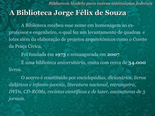 A Biblioteca Jorge Félix de Souza A Biblioteca recebeu esse nome em homenagem ao ex-professor e engenheiro, o qual fez um levantamento de quadras  e lotes além da elaboração de projetos arquitetônicos como o Coreto da Praça Cívica. Foi fundada em  1973  e reinaugurada em  2007 . É uma biblioteca  universitária , conta com cerca de  34.000  livros. O acervo é constituído por  enciclopédias, dicionários, livros didáticos e infanto-juvenis, literatura nacional, estrangeira, DVDs, CD-ROMs, revistas científicas e de lazer, assinaturas de 3 jornais . Biblioteca Modelo para outras instituições federais 