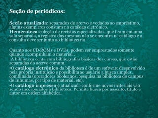 Seção de periódicos:  Seção atualizada : separados do acervo e vedados ao empréstimo, alguns exemplares constam no catálogo eletrônico. Hemeroteca : coleção de revistas especializadas, que ficam em uma sala separada, o registro das mesmas não se encontra no catálogo e a consulta deve ser junto ao bibliotecário. Quanto aos CD-ROMs e DVDs, podem ser emprestados somente quando acompanham o material . A biblioteca conta com bibliografias básicas dos cursos, que estão separadas do acervo comum.  O  catálogo eletrônico  da biblioteca é de um software desenvolvido pela própria instituição e possibilita ao usuário a busca simples, combinada (operadores booleanos, pesquisa na biblioteca do campus de Inhumas, por tipo de material, etc). O  catálogo impresso  é atualizado conforme novos materiais vão sendo incorporados à biblioteca. Permite busca por assunto, título e autor em ordem alfabética. 