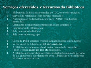 Serviços oferecidos  e Recursos da Biblioteca Elaboração da ficha catalográfica de TCC, tese e dissertação; Serviço de referência (com horário marcado); Normalização do trabalho acadêmico (ABNT, com horário marcado); Circulação de materiais (empréstimos aos usuários); Laboratório de informática; Sala de estudo individual; Sala de estudo em grupo. Cerca de  1500  usuários frequentam a biblioteca diariamente.  Verba anual da biblioteca:  R$ 100.000,00 A biblioteca também recebe doações. No mês de novembro (2009), foram  mais de 100 itens  doados. A biblioteca possui 3 bibliotecários distribuídos em cada período do dia (um sendo coordenador), com 11 bolsistas e 10 servidores técnico-administrativos. 