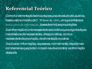 Referencial Teórico Como fundamentação teórica da pesquisa de estudo de usuários, baseou-se no modelo de  T. Wilson de 1981 , em que enfatiza a  busca ativa da informação , baseada em duas proposições: a informação é uma necessidade secundária que surge dos tipos mais básicos de necessidades, ditas primárias, como a necessidade de procriação, de alimentação e outros. ao buscar informações, as pessoas, normalmente, deparam-se com barreiras que podem  impedi-las de encontrar a informação desejada. 