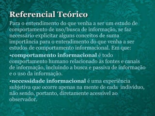 Para o entendimento do que venha a ser um estudo de comportamento de uso/busca de informação, se faz necessário explicitar alguns conceitos de suma importância para o entendimento do que venha a ser estudos de comportamento informacional. Em que: comportamento informacional  é todo comportamento humano relacionado às fontes e canais de informação, incluindo a busca e passiva de informação e o uso da informação. necessidade informacional  é uma experiência subjetiva que ocorre apenas na mente de cada  indivíduo, não sendo, portanto, diretamente acessível ao observador. Referencial Teórico 
