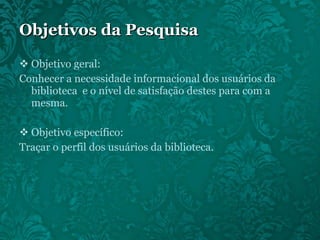 Objetivos da Pesquisa Objetivo geral: Conhecer a necessidade informacional dos usuários da biblioteca  e o nível de satisfação destes para com a mesma. Objetivo específico: Traçar o perfil dos usuários da biblioteca. 