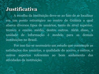 Justificativa A escolha da instituição deve-se ao fato de se localizar em um ponto estratégico no centro de Goiânia a qual abarca diversos tipos de usuários, tanto de nível superior, técnico e ensino médio, dentre outros. Além disso, a unidade de informação é modelo para as demais instituições no Brasil. Por isso faz-se necessário um estudo que contemple as satisfações dos usuários, a qualidade do acervo, e outros, e outros aspectos referentes ao bom andamento das atividades da instituição. 