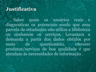 Saber quais os usuários reais e diagnosticar os potenciais sendo que uma parcela de estudantes não utiliza a biblioteca ou conhecem os serviços. Levantara a demanda a partir dos dados obtidos por meio de questionário, oferecer produtos/serviços de boa qualidade e que atendam às necessidades de informação . 