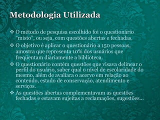 Metodologia Utilizada O método de pesquisa escolhido foi o questionário “misto”, ou seja, com questões abertas e fechadas.  O objetivo é aplicar o questionário a 150 pessoas, amostra que representa 10% dos usuários que freqüentam diariamente a biblioteca.  O questionário contém questões que visava delinear o perfil do usuário, saber qual o nível de escolaridade do mesmo, além de avaliara o acervo em relação ao conteúdo, estado de conservação, atendimento e serviços. As questões abertas complementavam as questões fechadas e estavam sujeitas a reclamações, sugestões... 