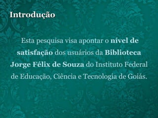 Introdução Esta pesquisa visa apontar o  nível de satisfação  dos usuários da  Biblioteca Jorge Félix de Souza  do Instituto Federal de Educação, Ciência e Tecnologia de Goiás. 