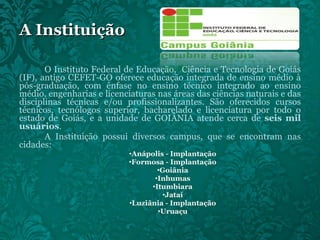 A Instituição O Instituto Federal de Educação,  Ciência e Tecnologia de Goiás (IF), antigo CEFET-GO oferece educação integrada de ensino médio à pós-graduação, com ênfase no ensino técnico integrado ao ensino médio, engenharias e licenciaturas nas áreas das ciências naturais e das disciplinas técnicas e/ou profissionalizantes. São oferecidos cursos técnicos, tecnólogos superior, bacharelado e licenciatura por todo o estado de Goiás, e a unidade de GOIÂNIA atende cerca de  seis mil usuários . A Instituição possui diversos campus, que se encontram nas cidades: Anápolis - Implantação Formosa - Implantação Goiânia Inhumas Itumbiara Jataí Luziânia - Implantação Uruaçu 