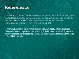Referências FELICIO, Joana Carla de Souza Matta, et al. Estudo de usuário para a estratégia de gestão da informação e do conhecimento: um estudo de caso. In:  Revista ABC : Biblioteconomia em Santa Catarina, Florianópolis, v. 13, n. 1, p. 59-79, jan/jun. 2008. GASQUE, Kelly Cristine Gonçalves. COSTA, Suely Maria de Souza. Comportamento dos professores da educação básica na busca da informação para informação continuada. In:  Ciência da Informação . Brasília: 2003. v.32 n. 3 p.54-61. set. dez. 