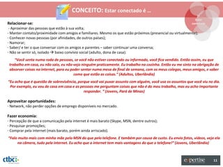 CONCEITO: Estar conectado é …
                                                                                                              1º
                                                                                                             Estar
Relacionar-se:                                                                                             conectado
 - Aproximar das pessoas que estão à sua volta;
- Manter contato/proximidade com amigos e familiares. Mesmo os que estão próximos (presencial ou virtualmente);
- Conhecer novas pessoas (por afinidades, de outros países);
- Namorar;
- Saber/ e ter o que conversar com os amigos e parentes – saber continuar uma conversa;
- Não se sentir só, isolado  baixo convívio social (adulto, dona de casa).
    “Você senta numa roda de pessoas, se você não estiver conectado ou informado, você fica vendido. Então assim, eu que
 trabalho em casa, eu não saio, eu não vejo ninguém praticamente. Eu trabalho na cozinha. Então eu me sinto na obrigação de
 absorver coisas na internet, para eu poder sentar numa mesa de final de semana, com os meus colegas, meus amigos, e saber
                                        como que estão as coisas.” (Adultos, Uberlândia)
“Eu acho que é questão de sobrevivência, porque você vai puxar assunto com alguém, você usa os assuntos que você viu no dia.
 Por exemplo, eu vou de casa em casa e as pessoas me perguntam coisas que não é do meu trabalho, mas eu acho importante
                                            responder. “ (Jovens, Pará de Minas)

Aproveitar oportunidades:
- Network, não perder opções de emprego disponíveis no mercado.

Fazer economia:
- Percepção de que a comunicação pela internet é mais barato (Skype, MSN, dentre outros);
- Pesquisar promoções;
- Comprar pela internet (mais barato, porém ainda arriscado).
“Falo muito mais com minha mãe pelo MSN do que pelo telefone. E também por causa de custo. Eu envio fotos, vídeos, vejo ela
     na câmera, tudo pela internet. Eu acho que a internet tem mais vantagens do que o telefone!” (Jovens, Uberlândia)



                                                                                                                        11
 