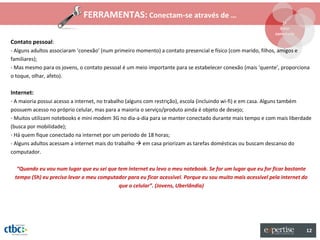 FERRAMENTAS: Conectam-se através de …
                                                                                                                    1º
                                                                                                                   Estar
                                                                                                                 conectado
Contato pessoal:
- Alguns adultos associaram ‘conexão’ (num primeiro momento) a contato presencial e físico (com marido, filhos, amigos e
familiares);
- Mas mesmo para os jovens, o contato pessoal é um meio importante para se estabelecer conexão (mais ‘quente’, proporciona
o toque, olhar, afeto).

Internet:
- A maioria possui acesso a internet, no trabalho (alguns com restrição), escola (incluindo wi-fi) e em casa. Alguns também
possuem acesso no próprio celular, mas para a maioria o serviço/produto ainda é objeto de desejo;
- Muitos utilizam notebooks e mini modem 3G no dia-a-dia para se manter conectado durante mais tempo e com mais liberdade
(busca por mobilidade);
- Há quem fique conectado na internet por um período de 18 horas;
- Alguns adultos acessam a internet mais do trabalho  em casa priorizam as tarefas domésticas ou buscam descanso do
computador.

  “Quando eu vou num lugar que eu sei que tem internet eu levo o meu notebook. Se for um lugar que eu for ficar bastante
 tempo (5h) eu preciso levar o meu computador para eu ficar acessível. Porque eu sou muito mais acessível pela internet do
                                          que o celular”. (Jovens, Uberlândia)




                                                                                                                              12
 
