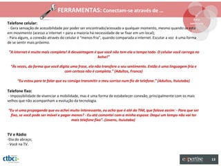FERRAMENTAS: Conectam-se através de …
                                                                                                                      1º
                                                                                                                     Estar
Telefone celular:                                                                                                  conectado
 - Gera sensação de acessibilidade por poder ser encontrado/acessado a qualquer momento, mesmo quando se está
em movimento (acesso a internet = para a maioria há necessidade de se fixar em um local);
- Para alguns, a conexão através do celular é “menos fria”, quando comparada a internet. Escutar a voz é uma forma
de se sentir mais próximo.

“A internet é muito mais completa! A desvantagem é que você não tem ela o tempo todo. O celular você carrega no
                                                   bolso!”

 “Às vezes, da forma que você digita uma frase, ela não transfere o seu sentimento. Então é uma linguagem fria e
                                 com certeza não é completa.” (Adultos, Franca)

      “Eu estou para te falar que eu consigo transmitir o meu sorriso num fio de telefone.” (Adultos, Ituiutaba)

Telefone fixo:
- Impossibilidade de vivenciar a mobilidade, mas é uma forma de estabelecer conexão, principalmente com os mais
velhos que não acompanham a evolução da tecnologia.

“Eu vi uma propaganda que eu achei muito interessante, eu acho que é até da TIM, que falava assim: - Para que ser
 fixo, se você pode ser móvel e pagar menos? - Eu até comentei com a minha esposa: Daqui um tempo não vai ter
                                      mais telefone fixo”. (Jovens, Ituiutaba)


TV e Rádio
-Dia do abraço;
- Você na TV.


                                                                                                                               13
 