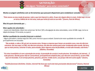 SATISFAÇÃO:
                                Há algum ‘limitador’ para estar conectado?                                         1º
                                                                                                                  Estar
                                                                                                                conectado

Muitos se julgam satisfeitos com as ferramentas que possuem disponíveis para estabelecer conexão.

“Pelo menos no meu modo de pensar, tudo o que tem hoje já é o além. O que vier depois disto é a mais. Então hoje não sei
             se teria o hábito de ter tal coisa, tudo que existe já está na sua mão.” (Jovens, Pará de Minas)

Mas há quem demande por …

Mais opções de velocidade :
- Jovens em Uberlândia: Vêem nos comerciais ‘de fora’ (SP) a divulgação de altas velocidades, como 10 MB. Logo, torna-se
objeto de desejo  Se existe, eu quero!

Melhor qualidade da conexão (internet e celular):
- Alguns percebem a banda larga da CTBC como morosa e pouco estável. Gostaria de maior qualidade de conexão 
principalmente em Ituiutaba.
   “Na verdade, a cabo e 3G vai cair na mesma coisa. Porque a empresa quer lançar um produto novo, mas ela não tem
  estrutura. No caso aqui, a CTBC, ela não tem estrutura, ela não tem antena para estar recebendo todo mundo. Na hora
  que eu mais preciso, conectar à noite, para estudar, fazer alguma coisa da faculdade, aí está tudo travado, está lento.”
                                                    (Adultos, Ituiutaba)

“Eu estou insatisfeito só com a prestação de serviço. A prestação de serviço é muito péssima. De telefonia, de internet... É
 tudo péssimo. Devido quase não ter concorrência, principalmente telefonia fixa, que não tem concorrência, só tem CTBC
   aqui em Ituiutaba. É um serviço péssimo, péssimo, péssimo. Então assim, usa porque não tem outra opção.” (Jovens,
                                                         Ituiutaba)

 “Só falta funcionar direitinho. Celular, internet! Na hora que você está mais precisando não funciona!” (Jovens, Pará de
                                                           Minas)
                                                                                                                               14
 