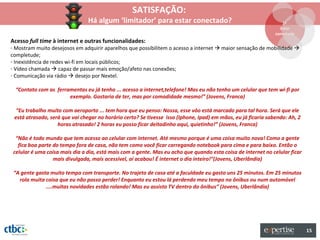 SATISFAÇÃO:
                                Há algum ‘limitador’ para estar conectado?                                        1º
                                                                                                                 Estar
                                                                                                               conectado
Acesso full time à internet e outras funcionalidades:
- Mostram muito desejosos em adquirir aparelhos que possibilitem o acesso a internet  maior sensação de mobilidade 
completude;
- Inexistência de redes wi-fi em locais públicos;
- Vídeo chamada  capaz de passar mais emoção/afeto nas conexões;
- Comunicação via rádio  desejo por Nextel.

  “Contato com as ferramentas eu já tenho ... acesso a internet,telefone! Mas eu não tenho um celular que tem wi-fi por
                       exemplo. Gostaria de ter, mas por comodidade mesmo!” (Jovens, Franca)

  “Eu trabalho muito com aeroporto ... tem hora que eu penso: Nossa, esse vôo está marcado para tal hora. Será que ele
 está atrasado, será que vai chegar no horário certo? Se tivesse isso (Iphone, Ipad) em mãos, eu já ficaria sabendo: Ah, 2
                   horas atrasado! 2 horas eu posso ficar deitadinho aqui, quietinho!” (Jovens, Franca)

  “Não é todo mundo que tem acesso ao celular com internet. Até mesmo porque é uma coisa muito nova! Como a gente
   fica boa parte do tempo fora de casa, não tem como você ficar carregando notebook para cima e para baixo. Então o
 celular é uma coisa mais dia a dia, está mais com a gente. Mas eu acho que quando esta coisa de internet no celular ficar
                  mais divulgada, mais acessível, aí acabou! É internet o dia inteiro!”(Jovens, Uberlândia)

 “A gente gasta muito tempo com transporte. No trajeto de casa até a faculdade eu gasto uns 25 minutos. Em 25 minutos
   rola muita coisa que eu não posso perder! Enquanto eu estou lá perdendo meu tempo no ônibus ou num automóvel
              ....muitas novidades estão rolando! Mas eu assisto TV dentro do ônibus” (Jovens, Uberlândia)




                                                                                                                             15
 