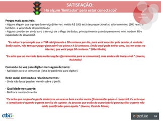 SATISFAÇÃO:
                                  Há algum ‘limitador’ para estar conectado?                                      1º
                                                                                                                 Estar
                                                                                                               conectado
Preços mais acessíveis:
- Alguns alegam que o preço do serviço (internet: média R$ 100) está desproporcional ao salário mínimo (500 reais) e
também a velocidade disponibilizada;
- Alguns consideram ainda caro o serviço de tráfego de dados, principalmente quando pensam no mini modem 3G e
capacidade de download.

 “Eu adorei a promoção que a TIM está fazendo a 50 centavos por dia, para você conectar pela celular, à vontade.
Então assim, não tem que pagar para aderir ao plano e é 50 centavos. Então você pode entrar uma, ou cem vezes na
                              internet, que você paga 50 centavos.” (Uberlândia)

“Eu acho que no mercado tem muitas opções (ferramentas para se comunicar), mas ainda está inacessível.” (Jovens,
                                                 Ituiutaba)

Comando de voz para digitar mensagem de texto:
- Agilidade para se comunicar (falta de paciência para digitar).

Rede social destinada a relacionamentos:
- Onde não fosse possível mentir sobre o perfil.

- Qualidade no suporte:
- Melhora no atendimento.

“Eu acho que no geral a gente ainda tem um acesso bom a estes meios (ferramentas para se conectar). Eu acho que
o complicado é quando a gente precisa do suporte. As pessoas que estão do outro lado lá para auxiliar a gente não
                             estão qualificadas para aquilo.” (Jovens, Pará de Minas)


                                                                                                                           16
 