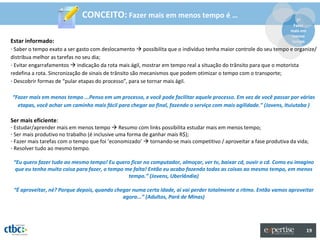 CONCEITO: Fazer mais em menos tempo é …                                                  2º
                                                                                                                     Fazer
                                                                                                                    mais em
                                                                                                                    menos
Estar informado:                                                                                                    tempo
- Saber o tempo exato a ser gasto com deslocamento  possibilita que o indivíduo tenha maior controle do seu tempo e organize/
distribua melhor as tarefas no seu dia;
- Evitar engarrafamentos  indicação da rota mais ágil, mostrar em tempo real a situação do trânsito para que o motorista
redefina a rota. Sincronização de sinais de trânsito são mecanismos que podem otimizar o tempo com o transporte;
- Descobrir formas de “pular etapas do processo”, para se tornar mais ágil.

“Fazer mais em menos tempo ...Penso em um processo, e você pode facilitar aquele processo. Em vez de você passar por várias
  etapas, você achar um caminho mais fácil para chegar ao final, fazendo o serviço com mais agilidade.” (Jovens, Ituiutaba )

Ser mais eficiente:
- Estudar/aprender mais em menos tempo  Resumo com links possibilita estudar mais em menos tempo;
- Ser mais produtivo no trabalho (é inclusive uma forma de ganhar mais R$);
- Fazer mais tarefas com o tempo que foi ‘economizado’  tornando-se mais competitivo / aproveitar a fase produtiva da vida;
- Resolver tudo ao mesmo tempo.

 “Eu quero fazer tudo ao mesmo tempo! Eu quero ficar no computador, almoçar, ver tv, baixar cd, ouvir o cd. Como eu imagino
  que eu tenho muito coisa para fazer, o tempo me falta! Então eu acabo fazendo todas as coisas ao mesmo tempo, em menos
                                                tempo.” (Jovens, Uberlândia)

 “É aproveitar, né? Porque depois, quando chegar numa certa idade, aí vai perder totalmente o ritmo. Então vamos aproveitar
                                             agora...” (Adultos, Pará de Minas)




                                                                                                                              19
 