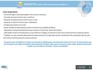 CONCEITO: Fazer mais em menos tempo é …                                                 2º
                                                                                                                      Fazer
                                                                                                                     mais em
                                                                                                                     menos
Evitar desperdícios:                                                                                                 tempo

- Comunicar alguma coisa para alguém sem ter que se deslocar;
- Consultar processos sem ter que ir ao fórum;
- Pesquisar produtos/serviços sem ter que ir a loja;
- Pesquisar na internet sem ter que ir a biblioteca;
- Entregar documentos via e-mail;
- Buscar modelos de documentos prontos na internet (ex: petições jurídicas);
- Aproveitar o tempo de deslocamento para acessar a internet (ex: dentro do ônibus);
- Não perder tempo em fila de bancos e casas lotéricas  pagar via internet ou fazer outra tarefa durante o tempo de espera;
- Trabalhar em casa, evitando deslocamentos desnecessários  vender pela internet. Atualmente não vende pela internet, pois
nem todos os clientes possuem acesso ao serviço.

“Eu preciso estar no trabalho 1h. Preciso sair de casa às 12h30 porque você não pode contar com a sorte. Se você soubesse que
em 15 minutos você chega no trabalho, daria tempo de você fazer mais coisas em casa em menos tempo. Quando você precisa
                                  estudar, tem até vídeos no Youtube.” (Jovens, Uberlândia)




                                                                                                                               20
 