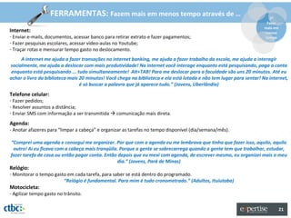 FERRAMENTAS: Fazem mais em menos tempo através de …                                                 2º
                                                                                                                       Fazer
                                                                                                                      mais em
Internet:                                                                                                             menos
- Enviar e-mails, documentos, acessar banco para retirar extrato e fazer pagamentos;                                  tempo
- Fazer pesquisas escolares, acessar vídeo-aulas no Youtube;
- Traçar rotas e mensurar tempo gasto no deslocamento.
     A internet me ajuda a fazer transações no internet banking, me ajuda a fazer trabalho da escola, me ajuda a interagir
socialmente, me ajuda a deslocar com mais produtividade! Na internet você interage enquanto está pesquisando, paga a conta
 enquanto está pesquisando ... tudo simultaneamente! Alt+TAB! Para me deslocar para a faculdade são uns 20 minutos. Até eu
achar o livro da biblioteca mais 20 minutos! Você chega na biblioteca e ela está lotada e não tem lugar para sentar! Na internet,
                                 é só buscar a palavra que já aparece tudo.” (Jovens, Uberlândia)
Telefone celular:
- Fazer pedidos;
- Resolver assuntos a distância;
- Enviar SMS com informação a ser transmitida  comunicação mais direta.
Agenda:
- Anotar afazeres para “limpar a cabeça” e organizar as tarefas no tempo disponível (dia/semana/mês).

“Comprei uma agenda e consegui me organizar. Por que com a agenda eu me lembrava que tinha que fazer isso, aquilo, aquilo
 outro! Aí eu ficava com a cabeça mais tranqüila. Porque a gente se sobrecarrega quando a gente tem que trabalhar, estudar,
fazer tarefa de casa ou então pagar conta. Então depois que eu mexi com agenda, de escrever mesmo, eu organizei mais o meu
                                                dia.” (Jovens, Pará de Minas)
Relógio:
- Monitorar o tempo gasto em cada tarefa, para saber se está dentro do programado.
                        “Relógio é fundamental. Para mim é tudo cronometrado.” (Adultos, Ituiutaba)
Motocicleta:
- Agilizar tempo gasto no trânsito.


                                                                                                                                21
 