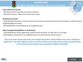 SATISFAÇÃO:
                       Há algum ‘limitador’ para fazer mais em menos tempo?                                    2º
                                                                                                              Fazer
                                                                                                             mais em
Acesso full time à internet :                                                                                menos
                                                                                                             tempo
- Não possuir acesso à aparelho com acesso a internet;
- Não possuir acesso a redes wi-fi nos locais que transita.

Qualidade da conexão:
- Impossibilidade de acessar a internet e celular nos momentos necessários (constantes interrupções ou falta de acesso/
indisponibilidade do serviço);
- Morosidade/falta de velocidade parar abrir páginas da web.

Meios de pagamento/Agilidade no atendimento:
- Impossibilidade de realizar pagamentos também através do celular  evitar filas e ser mais ágil;
- Morosidade no atendimento, nos estabelecimentos comerciais (bancos, dentre outros).

 “Você vai no posto, alguma coisa assim, você vai pagar pelo telefone. Aquele telefone touch screen. Vai pagar lá: -
 Quanto deu? – Deu tanto. Digita lá, mostra o seu nome, aí debita na sua conta, você vai embora, não perde tempo.
                    Um monte de coisa eles poderiam ter esse programa.”(Adultos, Uberlândia)




                                                                                                                       22
 