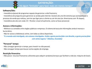 SATISFAÇÃO:
                      Há algum ‘limitador’ para fazer mais em menos tempo?                                        2º
                                                                                                                 Fazer
                                                                                                                mais em
Software/Site:                                                                                                  menos
                                                                                                                tempo
- Inexistência (posse) de programas capazes de gerenciar a vida financeira;
- Inexistência de programa para gerenciar as vendas pela internet. Gostaria de uma ferramenta que acompanhasse o
processo da venda que realizou, sem ter que ligar para o cliente ou sair de casa (ex: Americanas.com  etapas);
- Inexistência de site com visão 3 D visitar o local virtualmente, como se fosse presencial.

Acesso a informações:
- Melhorar as conexões entre órgãos públicos e empresas. O sistema de busca de informações ainda é moroso e
burocrático;
- Não ter acesso a bibliotecas online, com todas as obras disponíveis.
 “E o mundo está interligado, nós estamos interligados. Então a gente precisa falar com Brasília, a gente precisa falar
                                         com vários lugares.” (Adultos, Ituiutaba)

“Personal” tempo:
- Não conseguir gerenciar o tempo, para investir na vida pessoal;
- Não conseguir tempo para buscar outras opções de emprego.

Restrição financeira:
- Não possui recursos financeiros suficientes para adquirir produtos/serviços que facilitam a vida (ex: máquina de lavar).




                                                                                                                          23
 