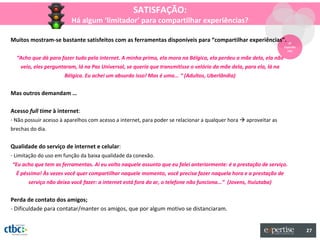 SATISFAÇÃO:
                         Há algum ‘limitador’ para compartilhar experiências?

Muitos mostram-se bastante satisfeitos com as ferramentas disponíveis para “compartilhar experiências”.                 3º
                                                                                                                     Experiên
                                                                                                                       cias

  “Acho que dá para fazer tudo pela internet. A minha prima, ela mora na Bélgica, ela perdeu a mãe dela, ela não
    veio, eles perguntaram, lá na Paz Universal, se queria que transmitisse o velório da mãe dela, para ela, lá na
                      Bélgica. Eu achei um absurdo isso! Mas é uma... “ (Adultos, Uberlândia)


Mas outros demandam …

Acesso full time à internet:
- Não possuir acesso à aparelhos com acesso a internet, para poder se relacionar a qualquer hora  aproveitar as
brechas do dia.


Qualidade do serviço de internet e celular:
- Limitação do uso em função da baixa qualidade da conexão.
“Eu acho que tem as ferramentas. Aí eu volto naquele assunto que eu falei anteriormente: é a prestação de serviço.
  É péssimo! Às vezes você quer compartilhar naquele momento, você precisa fazer naquela hora e a prestação de
       serviço não deixa você fazer: a internet está fora do ar, o telefone não funciona...” (Jovens, Ituiutaba)


Perda de contato dos amigos;
- Dificuldade para contatar/manter os amigos, que por algum motivo se distanciaram.


                                                                                                                                27
 