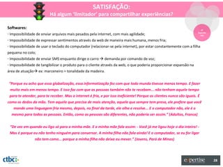 SATISFAÇÃO:
                          Há algum ‘limitador’ para compartilhar experiências?

Softwares:                                                                                                                3º
- Impossibilidade de enviar arquivos mais pesados pela internet, com mais agilidade;                                   Experiên
                                                                                                                         cias

- Impossibilidade de expressar sentimentos através da web de maneira mais humana, menos fria;
- Impossibilidade de usar o teclado do computador (relacionar-se pela internet), por estar constantemente com a filha
pequena no colo;
- Impossibilidade de enviar SMS enquanto dirige o carro  demanda por comando de voz;
- Impossibilidade de tangibilizar o produto para o cliente através da web, o que poderia proporcionar expansão na
área de atuação ex: marceneiro = tonalidade da madeira.


“Porque eu acho que essa globalização, essa informatização fez com que todo mundo tivesse menos tempo. E fazer
 muito mais em menos tempo. E isso faz com que as pessoas também não te recebam... não tenham aquele tempo
 para te atender, para te receber. Mas a internet é fria, e por isso ineficiente! Porque os clientes nunca são iguais. É
como os dedos da mão. Tem aquele que precisa de mais atenção, aquele que sempre tem presa, ele prefere que você
   mande uma linguagem fria mesmo, depois, no final da tarde, ele olha e resolve... E o computador não, ele é o
  mesmo para todas as pessoas. Então, como as pessoas são diferentes, não poderia ser assim.” (Adultos, Franca)


 “De vez em quando eu ligo só para a minha mãe. E a minha mãe fala assim: - Você já me ligou hoje o dia inteiro! -
 Mas é porque eu não tenho ninguém para conversar. A minha filha não fala ainda! E o computador, se eu for ligar
                não tem como... porque a minha filha não deixa eu mexer.” (Jovens, Pará de Minas)




                                                                                                                                  28
 