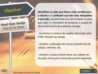 *
                               Identificar os Jobs que fazem mais sentido para
                               o cliente e os atributos que são mais adequados
                               à sua vida, enumerando-os e priorizando-os para
                               que, após os resultados da pesquisa, a equipe de
                               desenvolvimento de produtos consiga:

                               - Aumentar o número de opções oferecidas pela
                               CTBC Telecom ao varejo;

                               - Ampliar a utilização das nossas plataformas de
                               celular, internet, etc;

                               - Ampliar o nosso market share nas cidades de
                               atuação, tanto para concessão quanto expansão.



                                                                                  3
*Informações extraídas do briefing
 