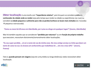 4º
                                                                                                 Locali
                                                                                                 zação




Obter localização é uma tarefa com “importância relativa”, pois há quem se considere profundo
conhecedor da cidade onde se reside (seja pelo tempo que reside na cidade ou experiências nas ruas) ou
considere a cidade pequena o suficiente para não se perder/conhece os locais mais visitados (ex: Ituiutaba
 pequena e estruturada).

 “Como eu moro há 20 anos em Uberlândia, por rumo eu chego em qualquer lugar!” (Jovens, Uberlândia)

Mas há também aqueles que se consideram “perdidos por natureza” ou em função do próprio trabalho
que executam, necessitam diariamente/semanalmente obter localizações.

“Eu sou super perdida... só sei o nome da rua da minha casa. No meu antigo serviço eu tinha que fazer um
tanto de coisa na rua. Eu levava um senhorzinho que trabalhava lá ... ele era o meu GPS.” (Jovens,
Franca)



Fato é, quando pensam em viagens (seja de curta,média ou longa distância), todos necessitam obter
localização.

                                                                                                             30
 