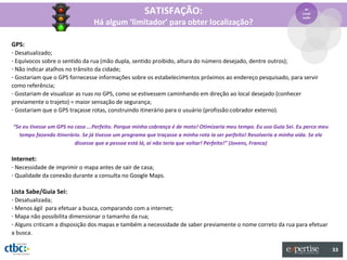 SATISFAÇÃO:                                                       4º
                                                                                                                     Locali
                                                                                                                     zação
                                Há algum ‘limitador’ para obter localização?

GPS:
- Desatualizado;
- Equívocos sobre o sentido da rua (mão dupla, sentido proibido, altura do número desejado, dentre outros);
- Não indicar atalhos no trânsito da cidade;
- Gostariam que o GPS fornecesse informações sobre os estabelecimentos próximos ao endereço pesquisado, para servir
como referência;
- Gostariam de visualizar as ruas no GPS, como se estivessem caminhando em direção ao local desejado (conhecer
previamente o trajeto) = maior sensação de segurança;
- Gostariam que o GPS traçasse rotas, construindo itinerário para o usuário (profissão:cobrador externo).

“Se eu tivesse um GPS no caso ...Perfeito. Porque minha cobrança é de moto! Otimizaria meu tempo. Eu uso Guia Sei. Eu perco meu
  tempo fazendo itinerário. Se já tivesse um programa que traçasse a minha rota ia ser perfeito! Resolveria a minha vida. Se ele
                         dissesse que a pessoa está lá, aí não teria que voltar! Perfeito!” (Jovens, Franca)

Internet:
- Necessidade de imprimir o mapa antes de sair de casa;
- Qualidade da conexão durante a consulta no Google Maps.

Lista Sabe/Guia Sei:
- Desatualizada;
- Menos ágil para efetuar a busca, comparando com a internet;
- Mapa não possibilita dimensionar o tamanho da rua;
- Alguns criticam a disposição dos mapas e também a necessidade de saber previamente o nome correto da rua para efetuar
a busca.

                                                                                                                                   33
 