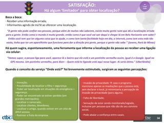 SATISFAÇÃO:                                                         4º
                                                                                                                        Locali
                                                                                                                        zação
                                 Há algum ‘limitador’ para obter localização?
Boca a boca:
- Receber uma informação errada;
- Informantes agindo de má fé ao oferecer uma localização.

 “A gente não pode confiar nas pessoas, porque além de muitas não saberem, existe muita gente ruim que dá a localização errada
para a gente. Então como o mundo é muito grande, então como é que você vai sair daqui e chegar lá em Belo Horizonte sem saber?
  Então você tem que ter alguma coisa que te ajude, e como tem tanta facilidade hoje em dia, a internet, como tem esta rede tão
vasta, tinha que ter um aparelhinho que funciona para dar a direção pra gente, porque a gente não sabe.” (Jovens, Pará de Minas)

Há quem sugira, espontaneamente, uma ferramenta que informe a localização da pessoa ao receber uma ligação
via celular:
 “Vamos supor, a pessoa liga para você, aparece lá o bairro que ele está e um pontinho vermelho assim, igual é o Google. Igual no
   GPS mesmo. Um pontinho vermelho, para dizer: - Quem está te ligando está aqui nesse lugar. Aí seria ótimo.” (Uberlândia)

Quando o conceito do serviço “Onde está?” foi brevemente estimulado, surgiram as seguintes percepções:



        - Inovação;                                               - Invasão de privacidade  caso o programa
        - Possibilidade de localizar o filho = segurança;         mencione apenas as imediações que a pessoa está,
        - Poder ser localização em situações de emergência =      sem declarar o local, já minimizaria a percepção de
        segurança;                                                invasão de privacidade (para alguns).
        - Poder ser encontrado se estiver perdido (em
        grandes metrópoles);                                      - Falta de liberdade;
        - Localizar o namorado;                                   - Sensação de estar sendo monitorado/vigiado,
        - Localizar clientes, devedores;                          inclusive por pessoas que não são do seu convívio
        - Localizar o amigo, quando estiver em um sítio de        social;
        difícil acesso;
        - Rastrear a frota da empresa.                            - Pode abalar a confiança entre casais.
                                                                                                                                    34
 
