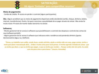 SATISFAÇÃO:                                                      5º

                            Há algum ‘limitador’ para compartilhar recursos?                                        Recu
                                                                                                                    rsos



Meios de pagamento:
- Cartão de Crédito  receio em perder o controle (alguns participantes).

Obs.: Alguns acreditam que os meios de pagamento disponíveis estão atendendo (cartão, cheque, dinheiro, boleto,
internet, transferências). Porém, há quem mencione a possibilidade de se pagar através do celular. Mas ainda há
muito receio  receio de manter dados bancários no celular.

Softwares;
- Muitos gostariam de ter acesso à softwares que possibilitassem o controle das despesas e controle das contas da
casa (software portátil);
- Alguns gostariam de ter acesso à software que indicasse onde a residência está perdendo dinheiro /gastos
desnecessários (água, luz, telefone).

  “Pensa, eu trabalho num salão, vendo Avon, vendo calcinha, ajudo a minha mãe em casa, pago contas, tenho a
moto para fazer manutenção dela... Então é muita coisa para você pensar. A minha agenda é lotada de coisas: que
 eu tenho que fazer, o que eu tenho que pagar, o que eu tenho que receber... Porque senão não tem jeito. Eu ando
                                com ela para cima e para baixo.” (Jovens, Ituiutaba)




                                                                                                                      40
 
