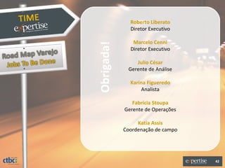 Roberto Liberato
              Diretor Executivo

               Marcelo Cenni




Obrigada!
              Diretor Executivo

                Julio César
             Gerente de Análise

              Karina Figueredo
                  Analista

               Fabrícia Stoupa
            Gerente de Operações

                 Katia Assis
            Coordenação de campo




                                   42
 