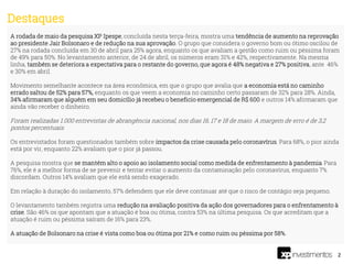 2
A rodada de maio da pesquisa XP Ipespe, concluída nesta terça-feira, mostra uma tendência de aumento na reprovação
ao presidente Jair Bolsonaro e de redução na sua aprovação. O grupo que considera o governo bom ou ótimo oscilou de
27% na rodada concluída em 30 de abril para 25% agora, enquanto os que avaliam a gestão como ruim ou péssima foram
de 49% para 50%. No levantamento anterior, de 24 de abril, os números eram 31% e 42%, respectivamente. Na mesma
linha, também se deteriora a expectativa para o restante do governo, que agora é 48% negativa e 27% positiva, ante 46%
e 30% em abril.
Movimento semelhante acontece na área econômica, em que o grupo que avalia que a economia está no caminho
errado saltou de 52% para 57%, enquanto os que veem a economia no caminho certo passaram de 32% para 28%. Ainda,
34% afirmaram que alguém em seu domicílio já recebeu o beneficio emergencial de R$ 600 e outros 14% afirmaram que
ainda vão receber o dinheiro.
Foram realizadas 1.000 entrevistas de abrangência nacional, nos dias 16, 17 e 18 de maio. A margem de erro é de 3,2
pontos percentuais.
Os entrevistados foram questionados também sobre impactos da crise causada pelo coronavírus. Para 68%, o pior ainda
está por vir, enquanto 22% avaliam que o pior já passou.
A pesquisa mostra que se mantém alto o apoio ao isolamento social como medida de enfrentamento à pandemia. Para
76%, ele é a melhor forma de se prevenir e tentar evitar o aumento da contaminação pelo coronavírus, enquanto 7%
discordam. Outros 14% avaliam que ele está sendo exagerado.
Em relação à duração do isolamento, 57% defendem que ele deve continuar até que o risco de contágio seja pequeno.
O levantamento também registra uma redução na avaliação positiva da ação dos governadores para o enfrentamento à
crise. São 46% os que apontam que a atuação é boa ou ótima, contra 53% na última pesquisa. Os que acreditam que a
atuação é ruim ou péssima saíram de 16% para 23%.
A atuação de Bolsonaro na crise é vista como boa ou ótima por 21% e como ruim ou péssima por 58%.
Destaques
 
