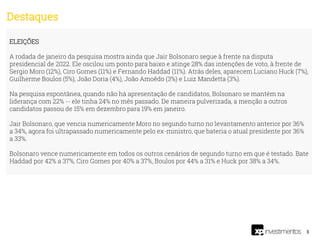 3
ELEIÇÕES
A rodada de janeiro da pesquisa mostra ainda que Jair Bolsonaro segue à frente na disputa
presidencial de 2022. Ele oscilou um ponto para baixo e atinge 28% das intenções de voto, à frente de
Sergio Moro (12%), Ciro Gomes (11%) e Fernando Haddad (11%). Atrás deles, aparecem Luciano Huck (7%),
Guilherme Boulos (5%), João Doria (4%), João Amoêdo (3%) e Luiz Mandetta (3%).
Na pesquisa espontânea, quando não há apresentação de candidatos, Bolsonaro se mantém na
liderança com 22% -- ele tinha 24% no mês passado. De maneira pulverizada, a menção a outros
candidatos passou de 15% em dezembro para 19% em janeiro.
Jair Bolsonaro, que vencia numericamente Moro no segundo turno no levantamento anterior por 36%
a 34%, agora foi ultrapassado numericamente pelo ex-ministro, que bateria o atual presidente por 36%
a 33%.
Bolsonaro vence numericamente em todos os outros cenários de segundo turno em que é testado. Bate
Haddad por 42% a 37%, Ciro Gomes por 40% a 37%, Boulos por 44% a 31% e Huck por 38% a 34%.
Destaques
 