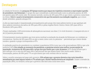 2
A rodada de fevereiro da pesquisa XP/Ipespe mostra que segue em trajetória crescente a reprovação à gestão
do presidente Jair Bolsonaro. O grupo dos que consideram a administração ruim ou péssima passou de 40%
em janeiro para 42% neste mês. No mesmo sentido, oscilou de 32% para 30% os que veem o governo como bom
ou ótimo. Este é o quarto levantamento consecutivo em que há aumento na avaliação negativa, que cresce
desde setembro, quando atingia 31%.
A alta na reprovação é impulsionada principalmente pelo grupo dos mais pobres (entre os que ganham até
dois salários mínimos ela saltou de 39% para 45%) e pelas regiões Norte-Centro-Oeste (32% para 40%) e
Nordeste (43% para 48%).
Foram realizadas 1.000 entrevistas de abrangência nacional, nos dias 2, 3 e 4 de fevereiro. A margem de erro é
de 3,2 pontos percentuais.
O levantamento mostra também que teve piora residual a avaliação da atuação de Bolsonaro no combate ao
coronavírus. Oscilou de 52% para 53% os que a veem como ruim ou péssima -- percentual que cresce desde
outubro, quando o grupo correspondia a 47%.
A avaliação positiva do presidente no combate à pandemia (22%) é pior que a de governadores (39%) e que a de
prefeitos (41%).Em relação ao momento da pandemia, a pesquisa mostra uma melhor na percepção da
população. Aumentou de 36% para 44% o grupo dos que dizem que o pior já passou (47% ainda acham que o
pior está por vir) e caiu de 42% para 39% o percentual dos que dizem estar com muito medo. Sobre a
imunização, passou de 69% para 77% os que dizem que com certeza irão se vacinar.
Sobre o auxílio emergencial pago pelo governo, 53% acham que o governo deveria criar outro benefício
semelhante por mais alguns meses e 17% acham que o Bolsa Família deveria ser ampliado. Quase a metade da
população (49%), no entanto, acha que o governo não fará uma coisa nem outra.
Destaques
 