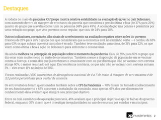 2
A rodada de maio da pesquisa XP/Ipespe mostra relativa estabilidade na avaliação do governo Jair Bolsonaro,
com aumento dentro da margem de erro tanto da parcela que considera a gestão ótima e boa (de 27% para 29%)
quanto do grupo que a avalia como ruim ou péssima (48% para 49%). A acomodação nas pontas é permitida por
uma redução no grupo que vê o governo como regular, que caiu de 24% para 20%.
Outros indicadores, no entanto, dão sinais de arrefecimento na avaliação negativa sobre ações do governo.
Cresceu de 23% para 26% o grupo dos que consideram que a economia está no caminho certo -- e oscilou de 65%
para 63% os que acham que está caminho é errado. Também teve oscilação para cima, de 21% para 22%, os que
veem como ótima e boa a ação de Bolsonaro para enfrentar o coronavírus.
Há ainda melhora na percepção da população sobre o momento da pandemia. Caiu de 55% para 50% o grupo que
diz estar com muito medo do surto de coronavírus. Também cresce a disposição da população em se vacinar
contra a doença: a soma dos que já receberam o imunizante com os que dizem que irão se vacinar com certeza
atinge 90%, o maior resultado até aqui. Em tendência contrária, os que não irão se vacinar com certeza somam
3% -- eles eram 11% no início de 2021.
Foram realizadas 1.000 entrevistas de abrangência nacional de 4 a 7 de maio. A margem de erro máxima é de
3,2 pontos percentuais para o total da amostra.
Os entrevistados foram questionados também sobre a CPI da Pandemia -- 70% dizem ter tomado conhecimento
de seu funcionamento e 67% aprovam a instalação da comissão, mas apenas 46% dos que disseram ter
conhecimento dela avaliam que atingirá seu principal objetivo.
Entre os dois caminhos de apuração possíveis, 45% avaliam que o principal objetivo é apurar falhas do governo
federal, enquanto 35% dizem que é investigar irregularidades no uso de recursos por estados e municípios.
Destaques
 