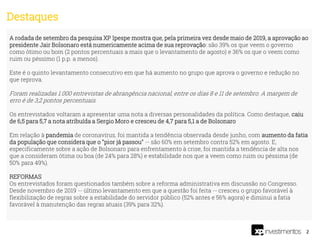 2
A rodada de setembro da pesquisa XP Ipespe mostra que, pela primeira vez desde maio de 2019, a aprovação ao
presidente Jair Bolsonaro está numericamente acima de sua reprovação: são 39% os que veem o governo
como ótimo ou bom (2 pontos percentuais a mais que o levantamento de agosto) e 36% os que o veem como
ruim ou péssimo (1 p.p. a menos).
Este é o quinto levantamento consecutivo em que há aumento no grupo que aprova o governo e redução no
que reprova.
Foram realizadas 1.000 entrevistas de abrangência nacional, entre os dias 8 e 11 de setembro. A margem de
erro é de 3,2 pontos percentuais.
Os entrevistados voltaram a apresentar uma nota a diversas personalidades da política. Como destaque, caiu
de 6,5 para 5,7 a nota atribuída a Sergio Moro e cresceu de 4,7 para 5,1 a de Bolsonaro
Em relação à pandemia de coronavírus, foi mantida a tendência observada desde junho, com aumento da fatia
da população que considera que o "pior já passou" -- são 60% em setembro contra 52% em agosto. E,
especificamente sobre a ação de Bolsonaro para enfrentamento à crise, foi mantida a tendência de alta nos
que a consideram ótima ou boa (de 24% para 28%) e estabilidade nos que a veem como ruim ou péssima (de
50% para 49%).
REFORMAS
Os entrevistados foram questionados também sobre a reforma administrativa em discussão no Congresso.
Desde novembro de 2019 -- último levantamento em que a questão foi feita -- cresceu o grupo favorável à
flexibilização de regras sobre a estabilidade do servidor público (52% antes e 56% agora) e diminui a fatia
favorável à manutenção das regras atuais (39% para 32%).
Destaques
 