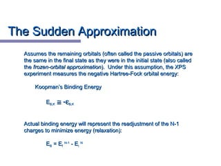 The Sudden ApproximationThe Sudden Approximation
Assumes the remaining orbitals (often called the passive orbitals) areAssumes the remaining orbitals (often called the passive orbitals) are
the same in the final state as they were in the initial state (also calledthe same in the final state as they were in the initial state (also called
thethe frozen-orbital approximationfrozen-orbital approximation). Under this assumption, the XPS). Under this assumption, the XPS
experiment measures the negative Hartree-Fock orbital energy:experiment measures the negative Hartree-Fock orbital energy:
Koopman’s Binding EnergyKoopman’s Binding Energy
EEB,KB,K ≅≅ --εεB,KB,K
Actual binding energy will represent the readjustment of the N-1Actual binding energy will represent the readjustment of the N-1
charges to minimize energy (relaxation):charges to minimize energy (relaxation):
EEBB = E= Eff
N-1N-1
- E- Eii
NN
 