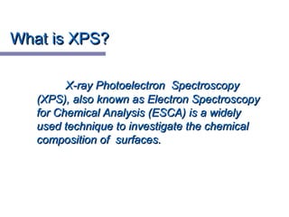 What is XPS?What is XPS?
X-ray Photoelectron SpectroscopyX-ray Photoelectron Spectroscopy
(XPS), also known as Electron Spectroscopy(XPS), also known as Electron Spectroscopy
for Chemical Analysis (ESCA) is a widelyfor Chemical Analysis (ESCA) is a widely
used technique to investigate the chemicalused technique to investigate the chemical
composition of surfaces.composition of surfaces.
 